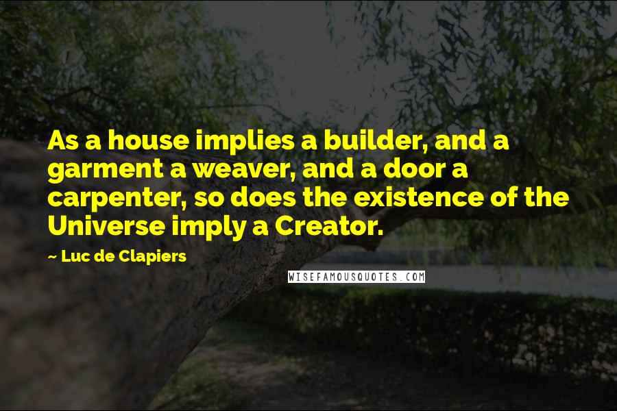 Luc De Clapiers Quotes: As a house implies a builder, and a garment a weaver, and a door a carpenter, so does the existence of the Universe imply a Creator.