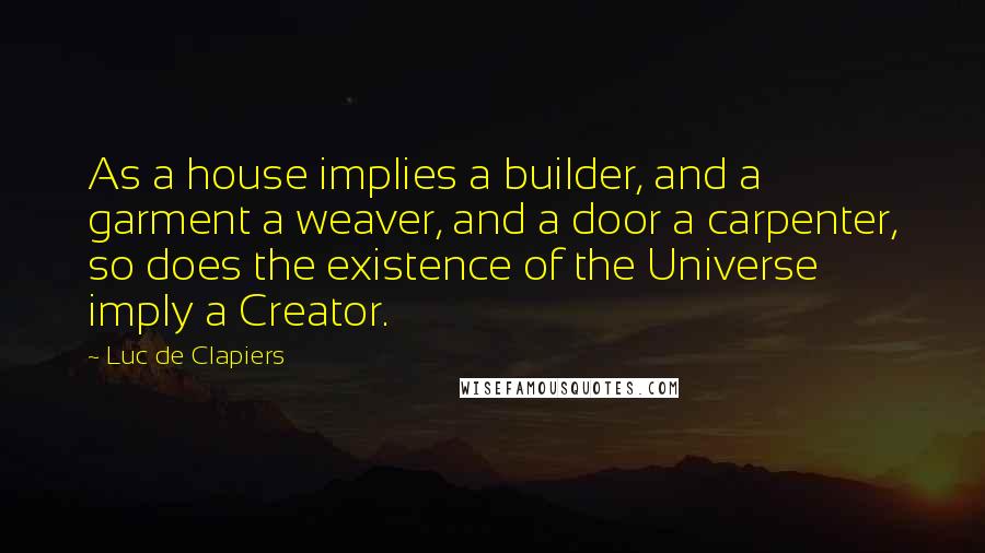 Luc De Clapiers Quotes: As a house implies a builder, and a garment a weaver, and a door a carpenter, so does the existence of the Universe imply a Creator.