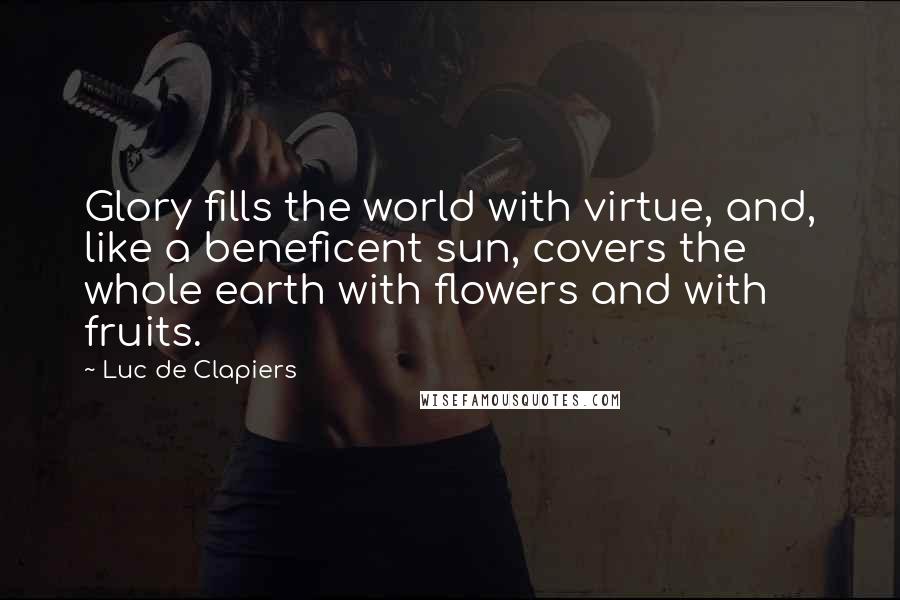 Luc De Clapiers Quotes: Glory fills the world with virtue, and, like a beneficent sun, covers the whole earth with flowers and with fruits.