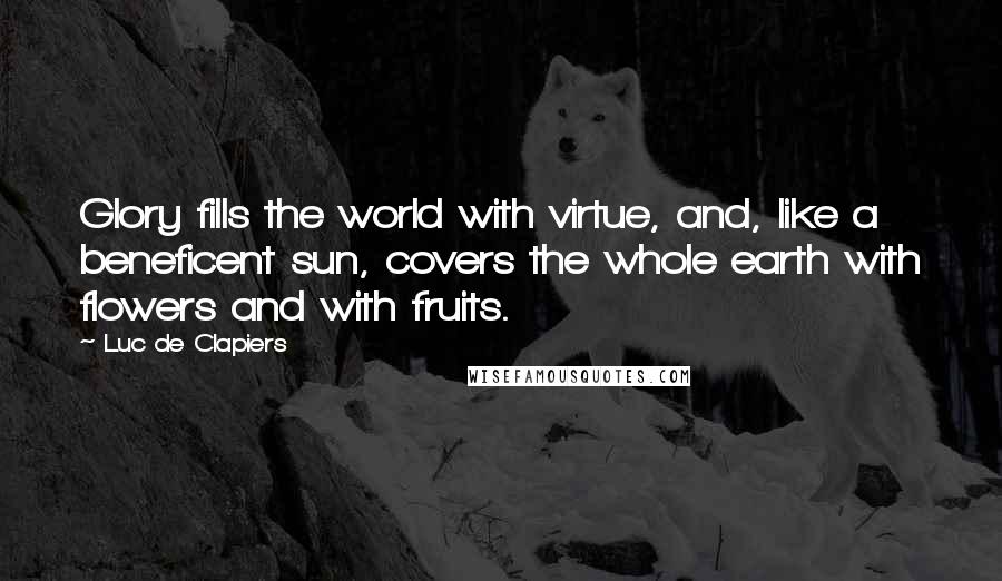 Luc De Clapiers Quotes: Glory fills the world with virtue, and, like a beneficent sun, covers the whole earth with flowers and with fruits.