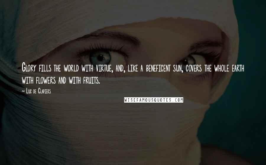 Luc De Clapiers Quotes: Glory fills the world with virtue, and, like a beneficent sun, covers the whole earth with flowers and with fruits.
