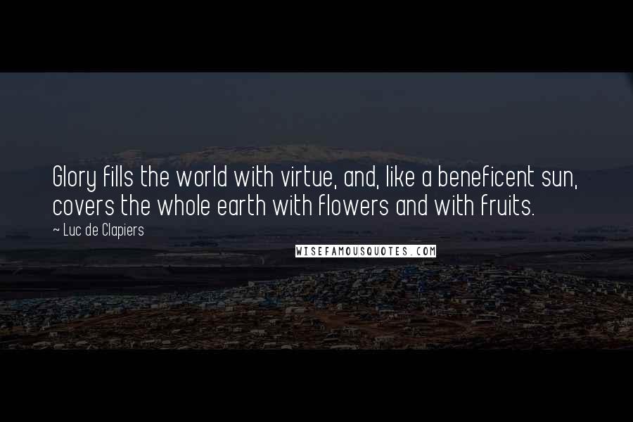 Luc De Clapiers Quotes: Glory fills the world with virtue, and, like a beneficent sun, covers the whole earth with flowers and with fruits.
