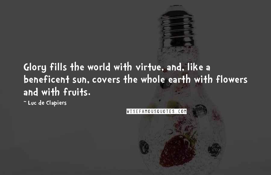 Luc De Clapiers Quotes: Glory fills the world with virtue, and, like a beneficent sun, covers the whole earth with flowers and with fruits.