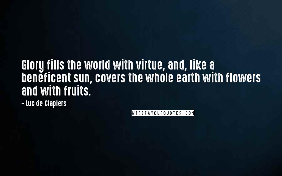 Luc De Clapiers Quotes: Glory fills the world with virtue, and, like a beneficent sun, covers the whole earth with flowers and with fruits.