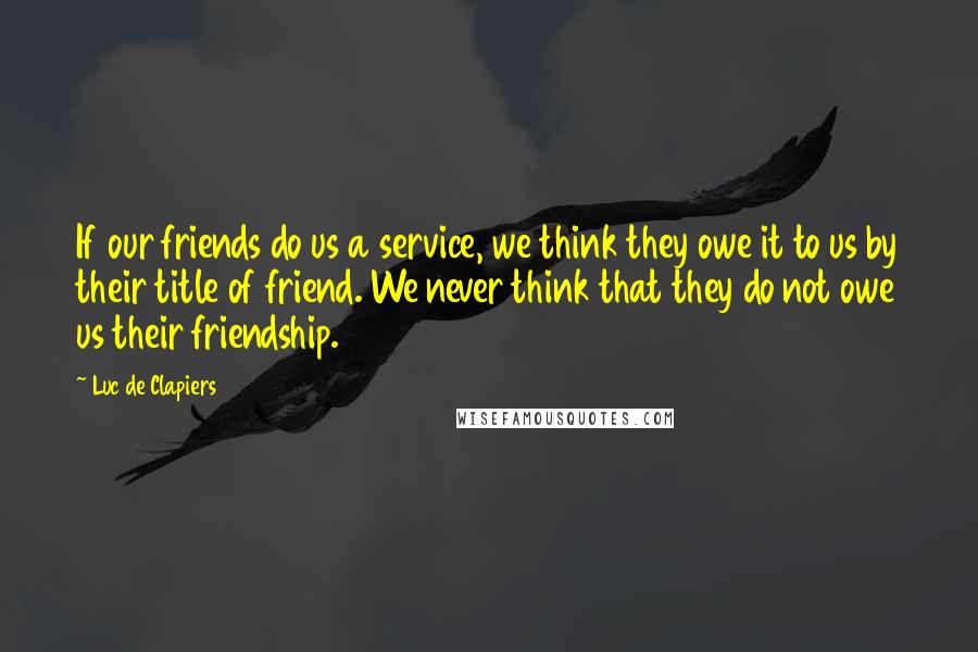 Luc De Clapiers Quotes: If our friends do us a service, we think they owe it to us by their title of friend. We never think that they do not owe us their friendship.