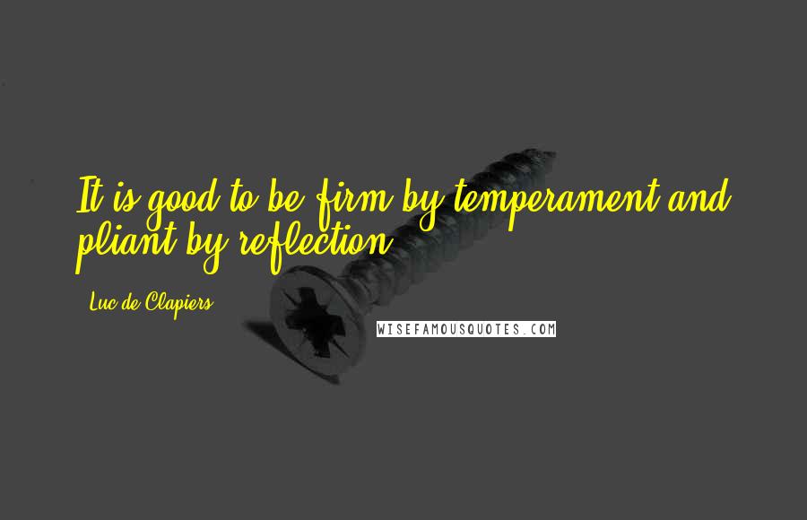 Luc De Clapiers Quotes: It is good to be firm by temperament and pliant by reflection.