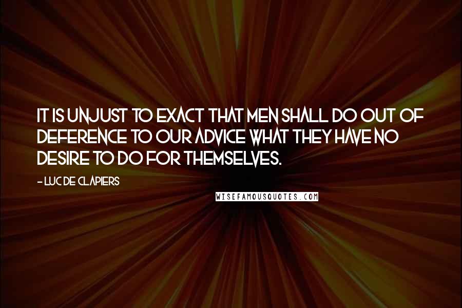 Luc De Clapiers Quotes: It is unjust to exact that men shall do out of deference to our advice what they have no desire to do for themselves.