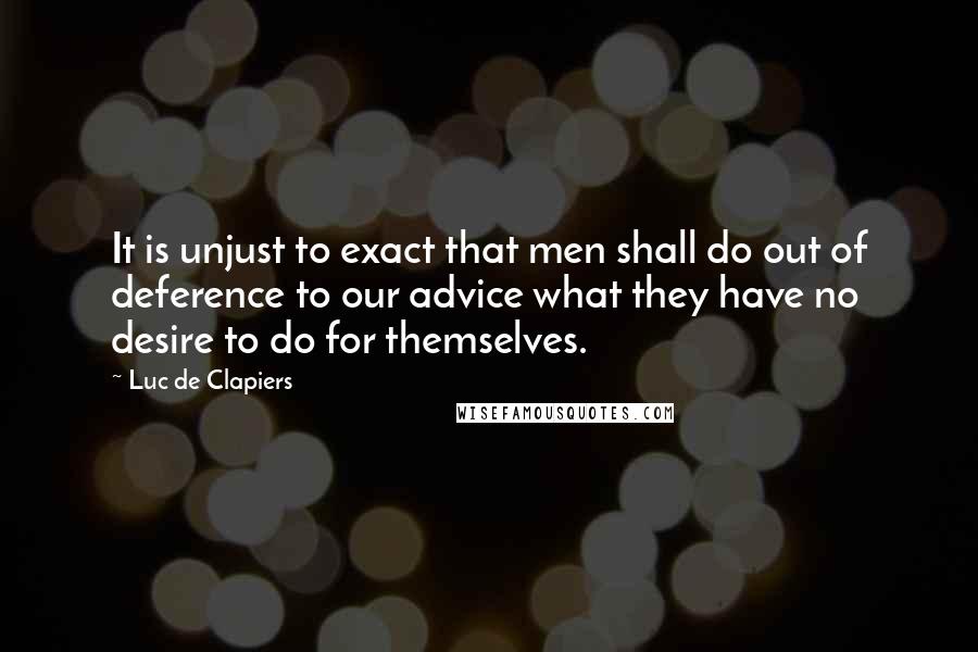 Luc De Clapiers Quotes: It is unjust to exact that men shall do out of deference to our advice what they have no desire to do for themselves.