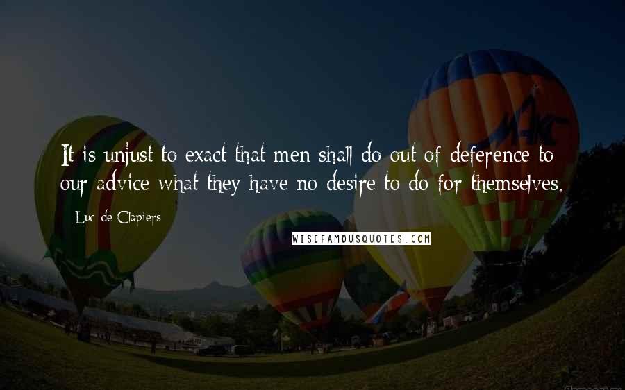 Luc De Clapiers Quotes: It is unjust to exact that men shall do out of deference to our advice what they have no desire to do for themselves.