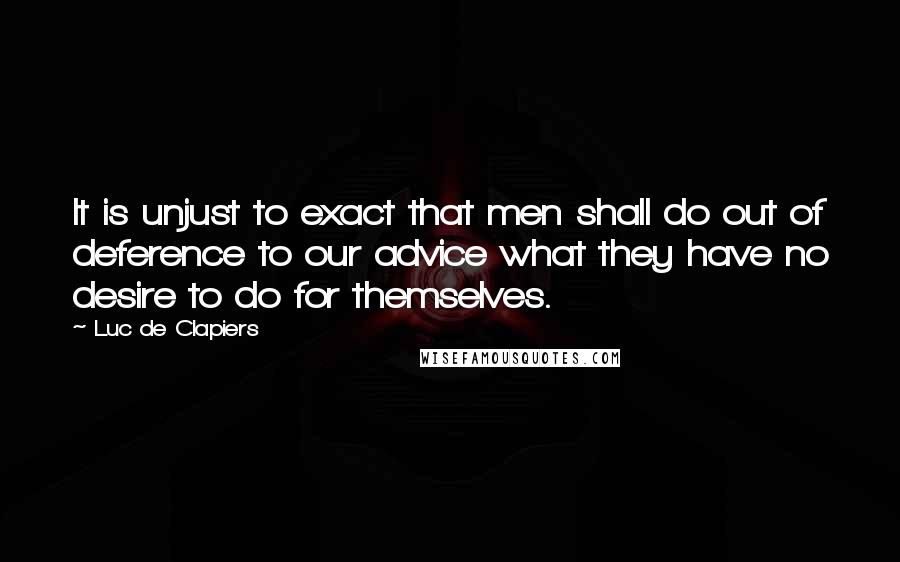 Luc De Clapiers Quotes: It is unjust to exact that men shall do out of deference to our advice what they have no desire to do for themselves.