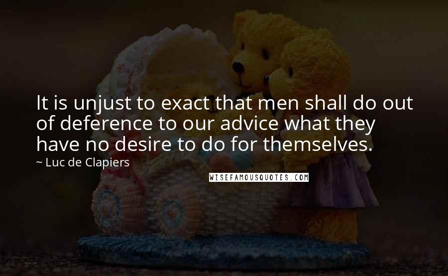 Luc De Clapiers Quotes: It is unjust to exact that men shall do out of deference to our advice what they have no desire to do for themselves.