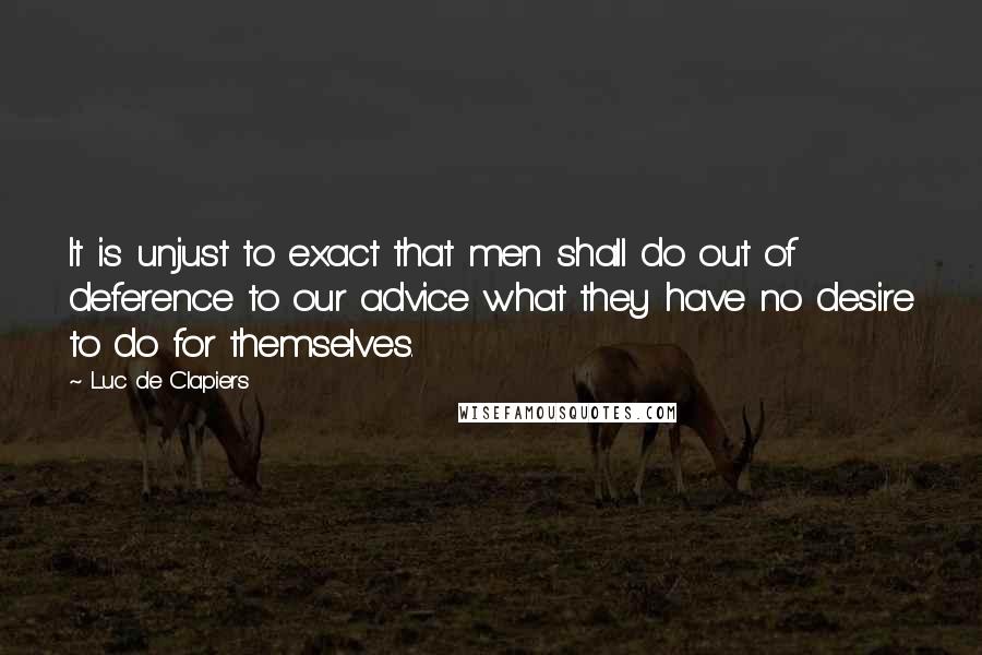 Luc De Clapiers Quotes: It is unjust to exact that men shall do out of deference to our advice what they have no desire to do for themselves.