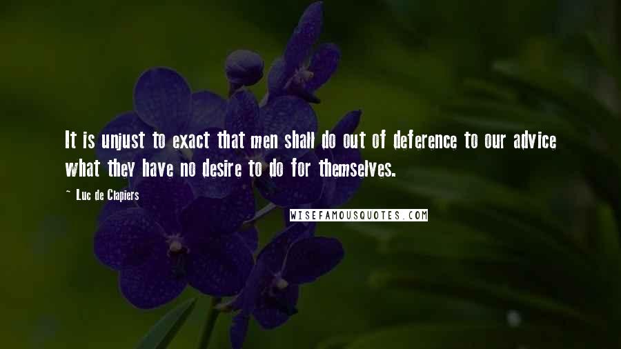 Luc De Clapiers Quotes: It is unjust to exact that men shall do out of deference to our advice what they have no desire to do for themselves.