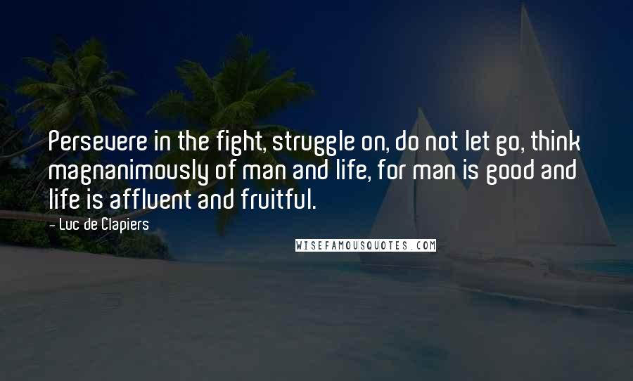 Luc De Clapiers Quotes: Persevere in the fight, struggle on, do not let go, think magnanimously of man and life, for man is good and life is affluent and fruitful.