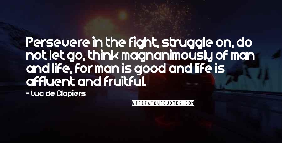 Luc De Clapiers Quotes: Persevere in the fight, struggle on, do not let go, think magnanimously of man and life, for man is good and life is affluent and fruitful.