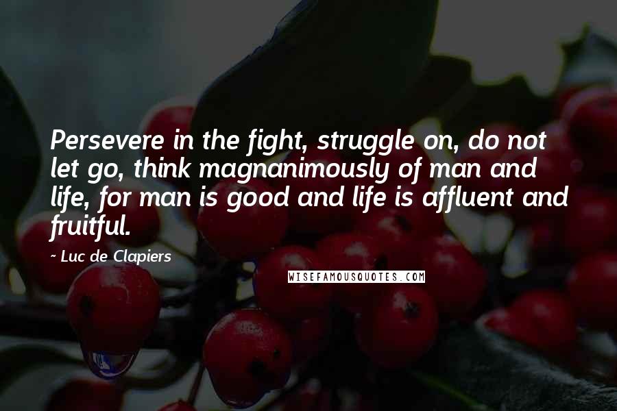 Luc De Clapiers Quotes: Persevere in the fight, struggle on, do not let go, think magnanimously of man and life, for man is good and life is affluent and fruitful.