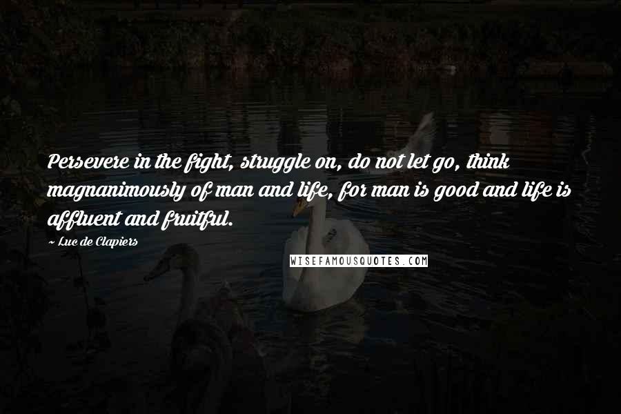 Luc De Clapiers Quotes: Persevere in the fight, struggle on, do not let go, think magnanimously of man and life, for man is good and life is affluent and fruitful.