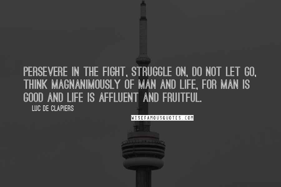 Luc De Clapiers Quotes: Persevere in the fight, struggle on, do not let go, think magnanimously of man and life, for man is good and life is affluent and fruitful.