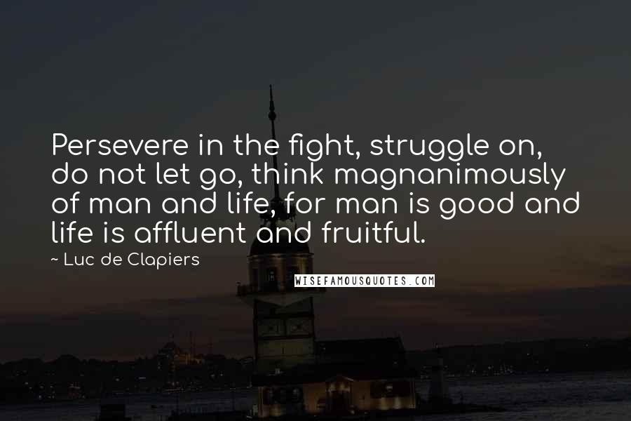 Luc De Clapiers Quotes: Persevere in the fight, struggle on, do not let go, think magnanimously of man and life, for man is good and life is affluent and fruitful.