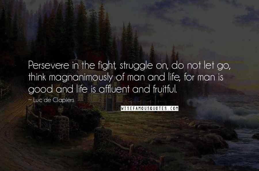 Luc De Clapiers Quotes: Persevere in the fight, struggle on, do not let go, think magnanimously of man and life, for man is good and life is affluent and fruitful.