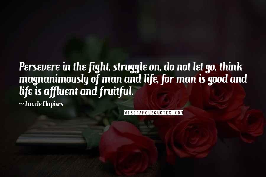 Luc De Clapiers Quotes: Persevere in the fight, struggle on, do not let go, think magnanimously of man and life, for man is good and life is affluent and fruitful.