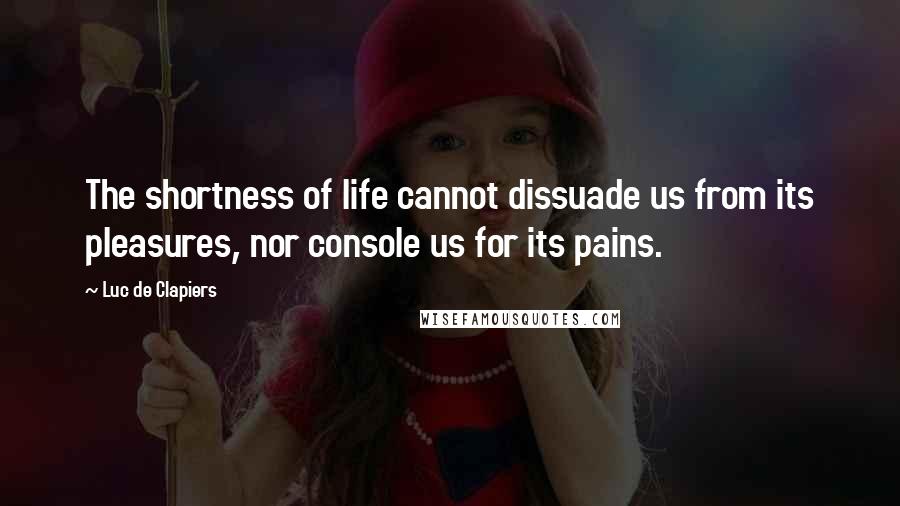 Luc De Clapiers Quotes: The shortness of life cannot dissuade us from its pleasures, nor console us for its pains.