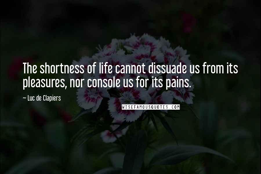 Luc De Clapiers Quotes: The shortness of life cannot dissuade us from its pleasures, nor console us for its pains.