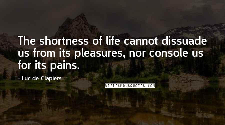 Luc De Clapiers Quotes: The shortness of life cannot dissuade us from its pleasures, nor console us for its pains.