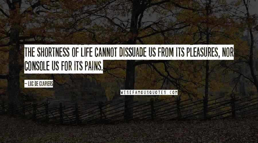 Luc De Clapiers Quotes: The shortness of life cannot dissuade us from its pleasures, nor console us for its pains.