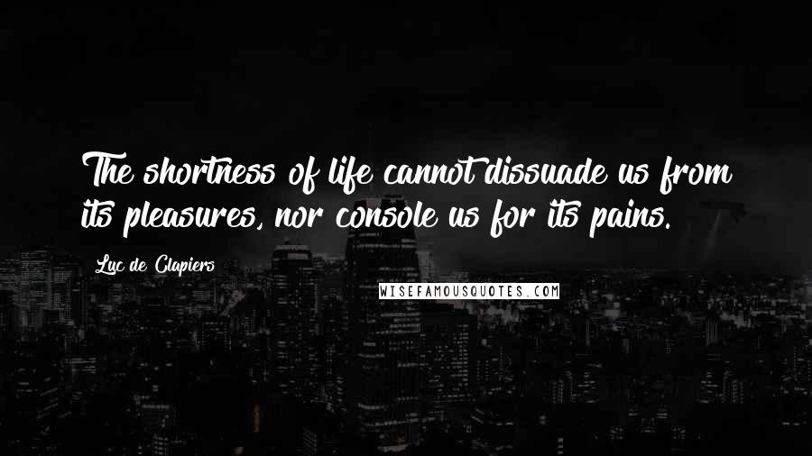 Luc De Clapiers Quotes: The shortness of life cannot dissuade us from its pleasures, nor console us for its pains.