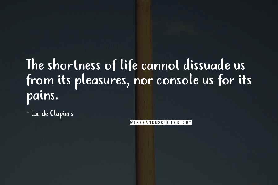 Luc De Clapiers Quotes: The shortness of life cannot dissuade us from its pleasures, nor console us for its pains.