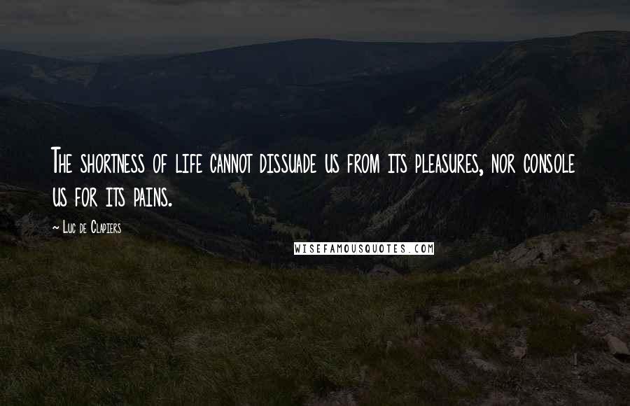 Luc De Clapiers Quotes: The shortness of life cannot dissuade us from its pleasures, nor console us for its pains.