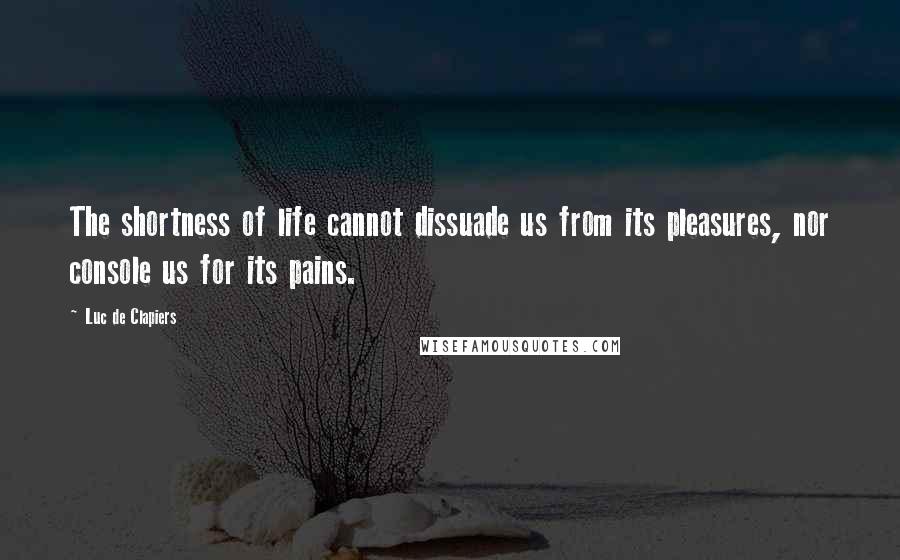 Luc De Clapiers Quotes: The shortness of life cannot dissuade us from its pleasures, nor console us for its pains.