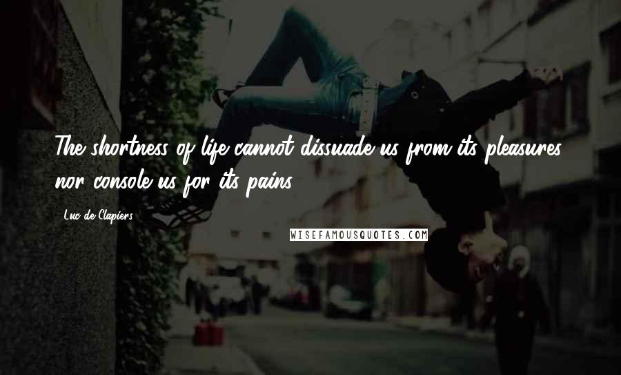 Luc De Clapiers Quotes: The shortness of life cannot dissuade us from its pleasures, nor console us for its pains.