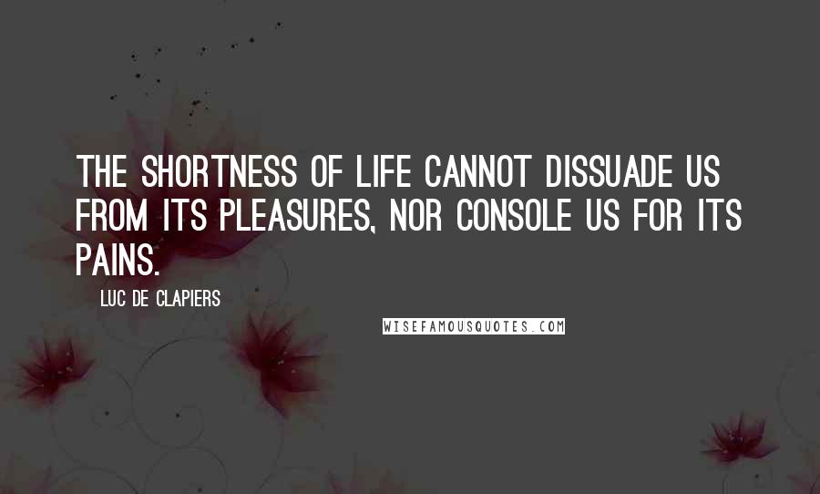 Luc De Clapiers Quotes: The shortness of life cannot dissuade us from its pleasures, nor console us for its pains.