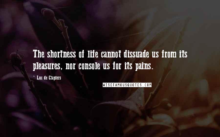 Luc De Clapiers Quotes: The shortness of life cannot dissuade us from its pleasures, nor console us for its pains.