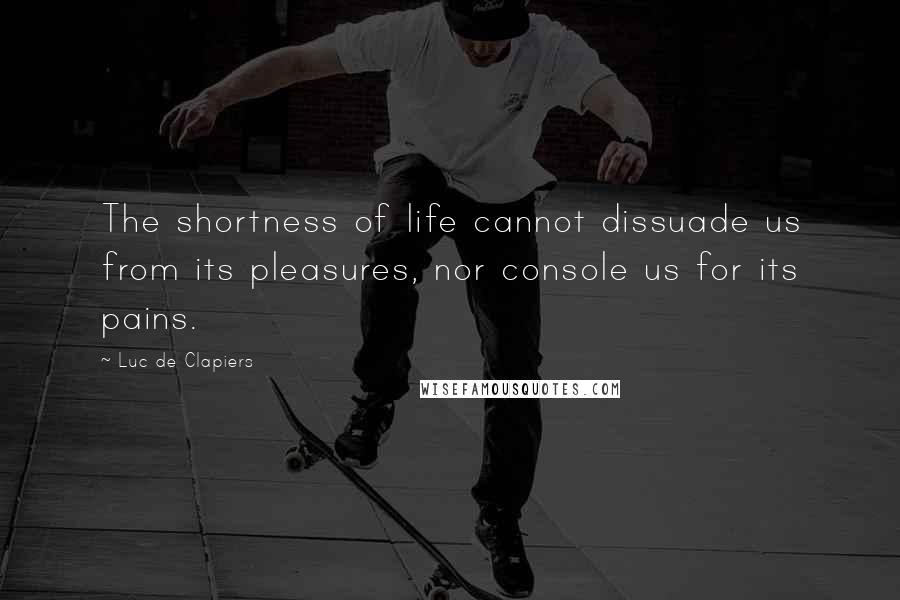 Luc De Clapiers Quotes: The shortness of life cannot dissuade us from its pleasures, nor console us for its pains.