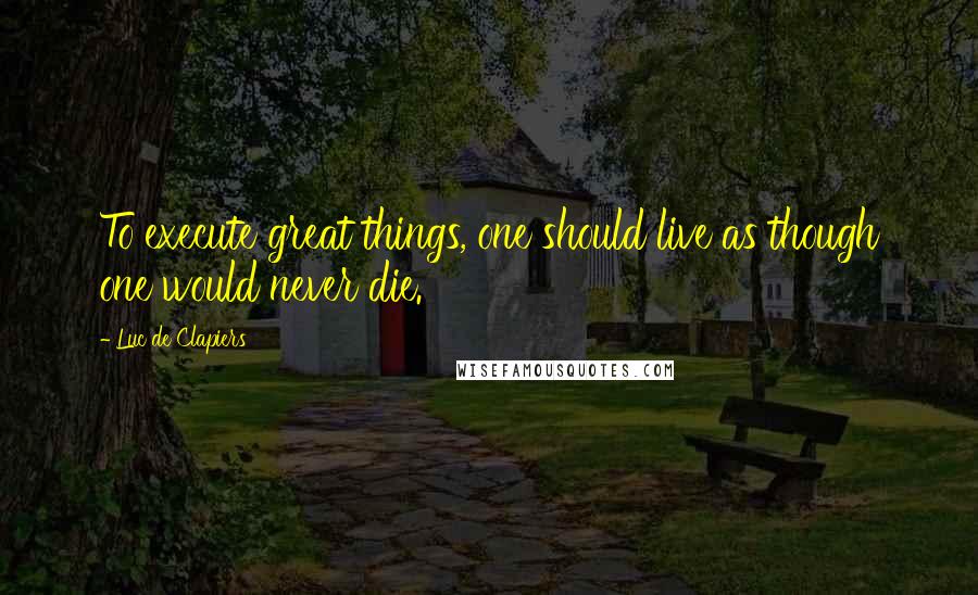 Luc De Clapiers Quotes: To execute great things, one should live as though one would never die.