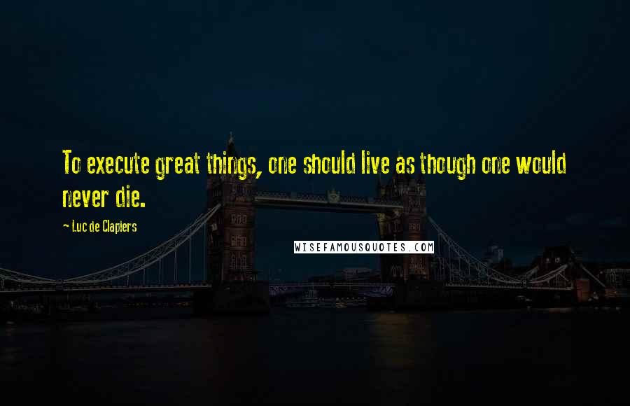 Luc De Clapiers Quotes: To execute great things, one should live as though one would never die.