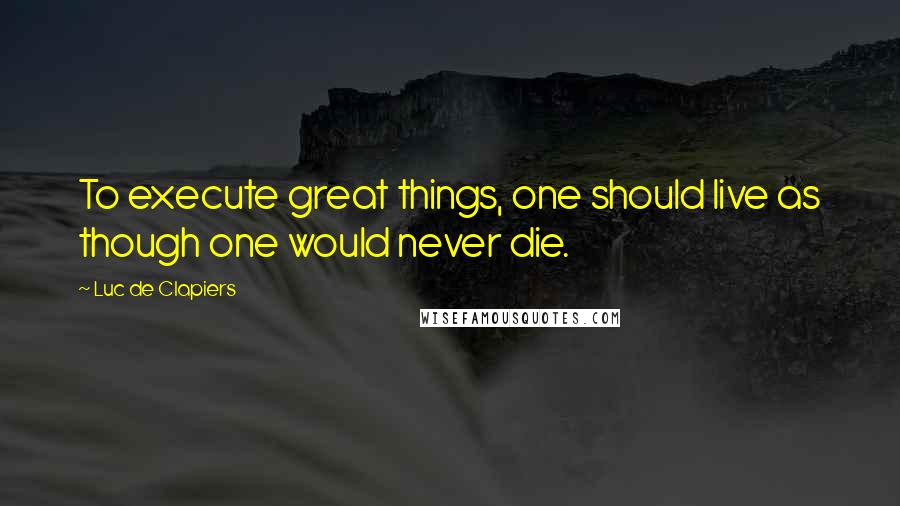 Luc De Clapiers Quotes: To execute great things, one should live as though one would never die.
