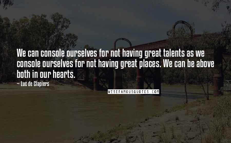 Luc De Clapiers Quotes: We can console ourselves for not having great talents as we console ourselves for not having great places. We can be above both in our hearts.