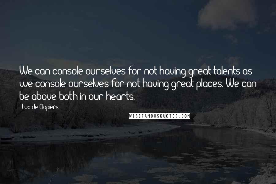 Luc De Clapiers Quotes: We can console ourselves for not having great talents as we console ourselves for not having great places. We can be above both in our hearts.