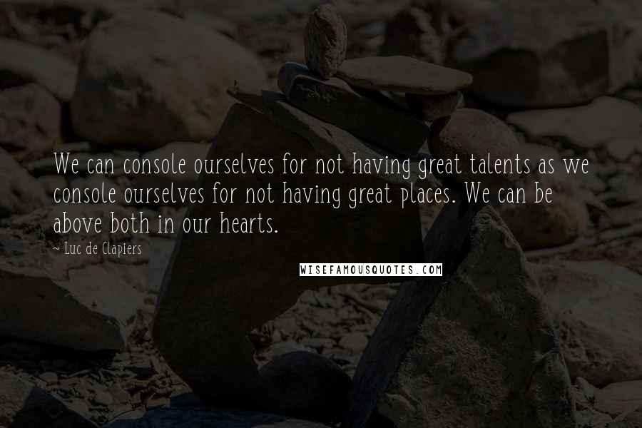 Luc De Clapiers Quotes: We can console ourselves for not having great talents as we console ourselves for not having great places. We can be above both in our hearts.