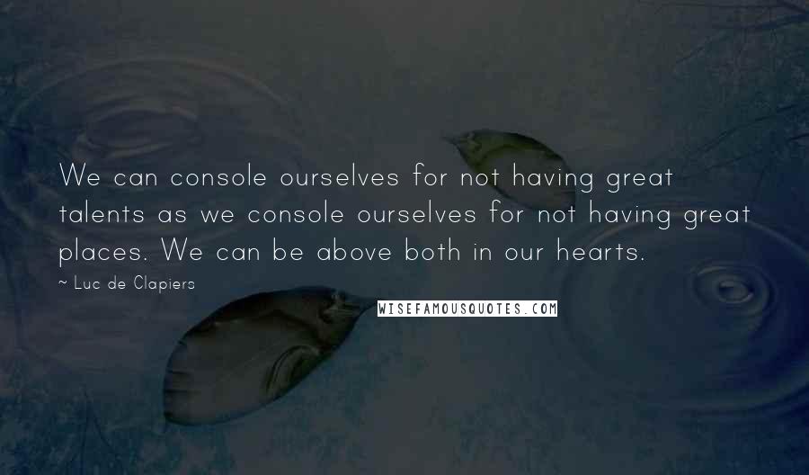 Luc De Clapiers Quotes: We can console ourselves for not having great talents as we console ourselves for not having great places. We can be above both in our hearts.