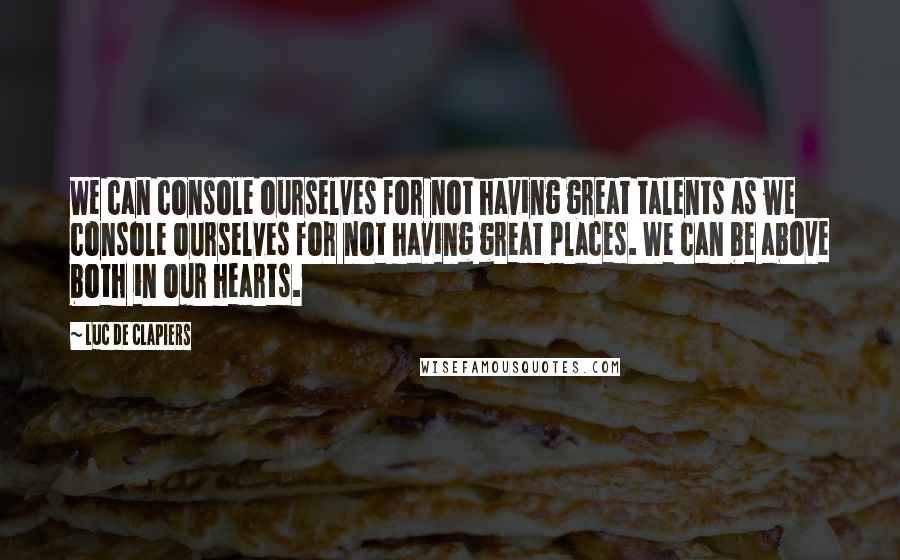 Luc De Clapiers Quotes: We can console ourselves for not having great talents as we console ourselves for not having great places. We can be above both in our hearts.