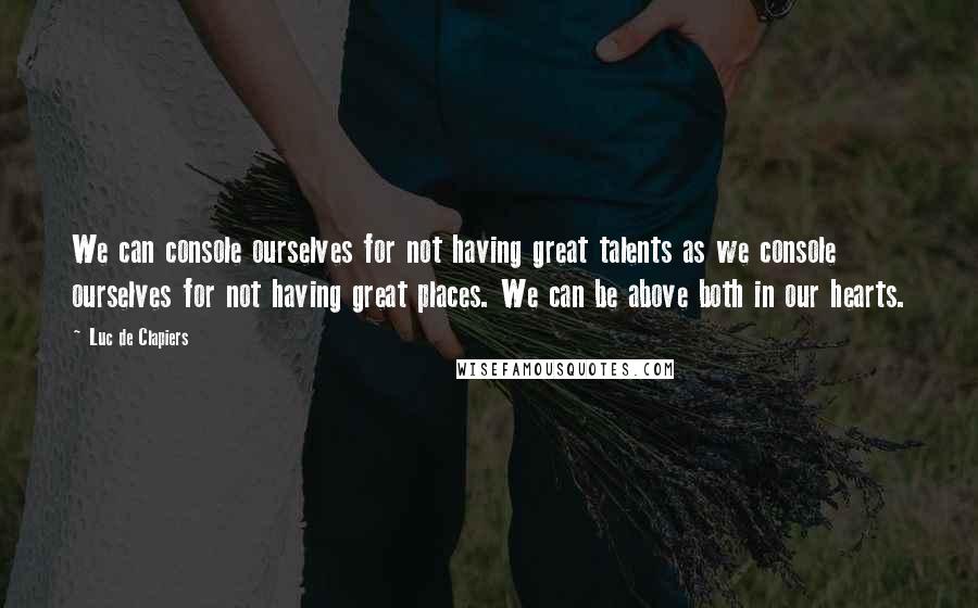 Luc De Clapiers Quotes: We can console ourselves for not having great talents as we console ourselves for not having great places. We can be above both in our hearts.