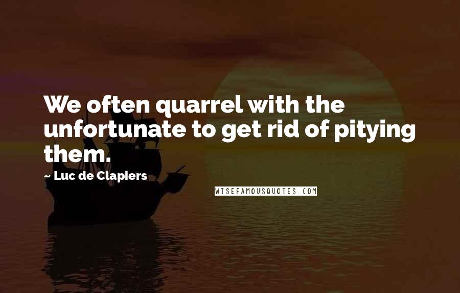 Luc De Clapiers Quotes: We often quarrel with the unfortunate to get rid of pitying them.