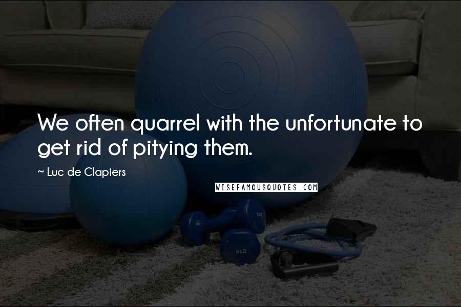 Luc De Clapiers Quotes: We often quarrel with the unfortunate to get rid of pitying them.