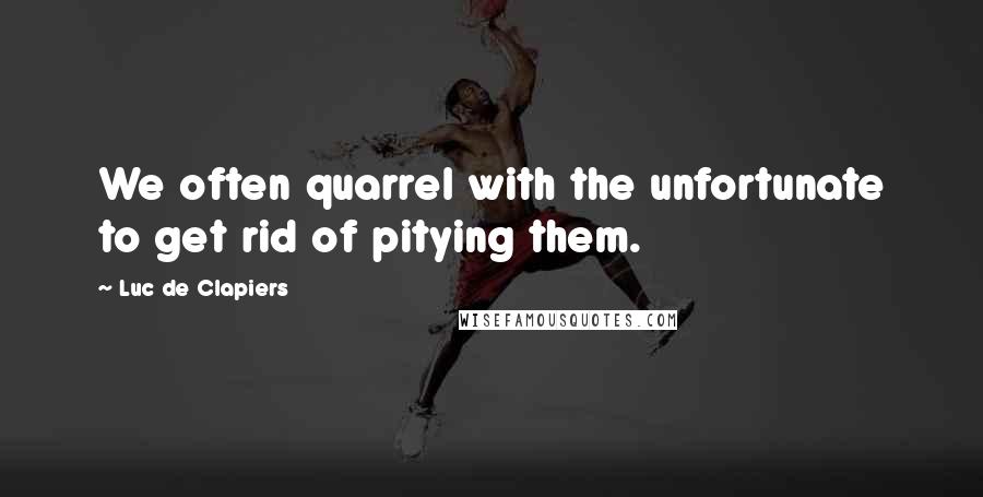 Luc De Clapiers Quotes: We often quarrel with the unfortunate to get rid of pitying them.