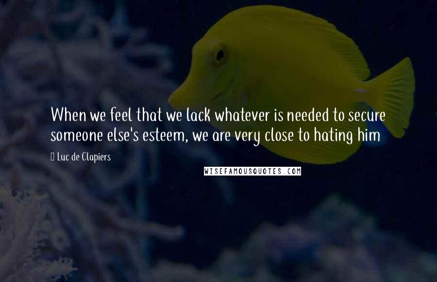 Luc De Clapiers Quotes: When we feel that we lack whatever is needed to secure someone else's esteem, we are very close to hating him